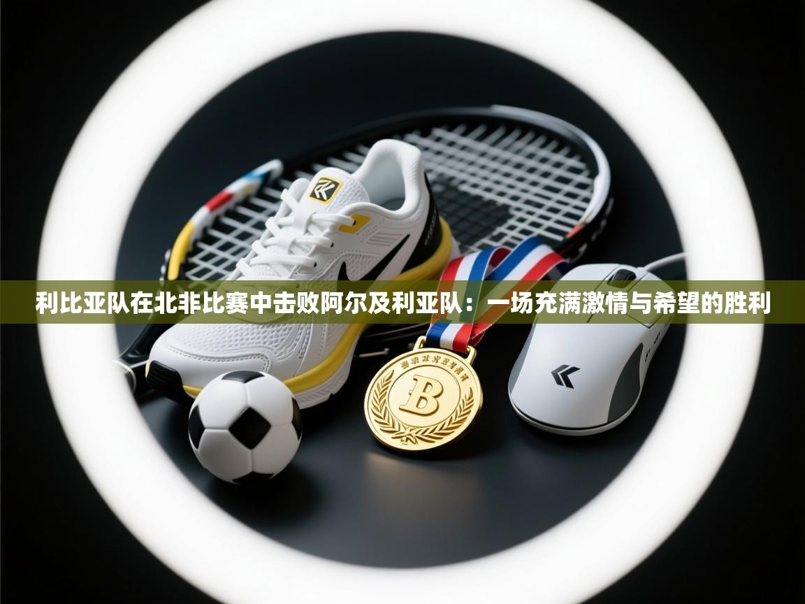 利比亚队在北非比赛中击败阿尔及利亚队:一场充满激情与希望的胜利 第1张